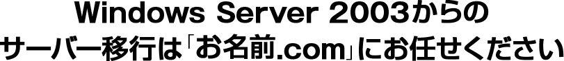 Windows Server 2003からの
サーバー移行は「お名前.com」にお任せください