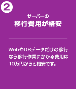 サーバーの移行費用が格安：WebやDBデータだけの移行なら移行作業にかかる費用は10万円からと格安です。