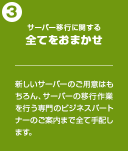 サーバー移行に関する全てをおまかせ：新しいサーバーのご用意はもちろん、サーバーの移行作業を行う専門のビジネスパートナーのご案内まで全て手配します。