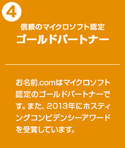 信頼のマイクロソフト認定ゴールドパートナー：お名前.comはマイクロソフト認定のゴールドパートナーです。また、2013年にホスティングコンピデンシーアワードを受賞しています。