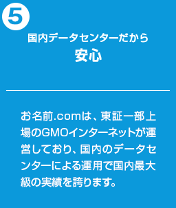 国内データセンターだから安心：お名前.comは、東証一部上場のGMOインターネットが運営しており、国内のデータセンターによる運用で国内最大級の実績を誇ります。