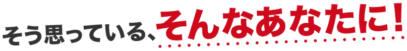そう思っている、そんなあなたに！