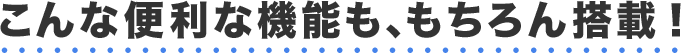 こんな便利な機能も、もちろん搭載！