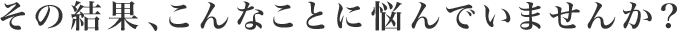 その結果、こんなことに悩んでいませんか？