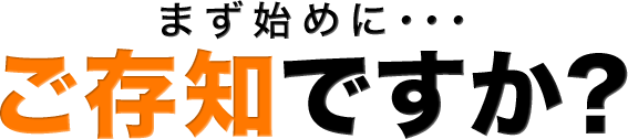 まず始めに・・・ご存知ですか？