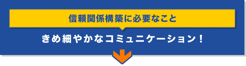 「信頼関係構築に必要なこと」きめ細やかなコミュニケーション！