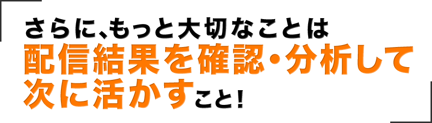 さらに、もっと大切なことは配信結果を確認・分析して次に活かすこと！