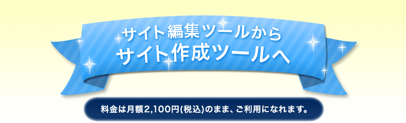 サイト編集ツールからサイト作成ツールへ 料金は月額2,100円（税込み）のまま、ご利用になれます。